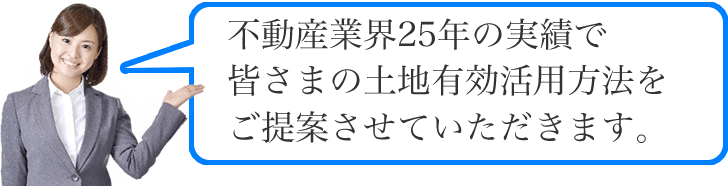 不動産業界25年の実績で皆さまの土地有効活用方法をご提案させていただきます。