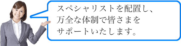 スペシャリストを配置し、万全な体制で皆さまをサポートいたします。