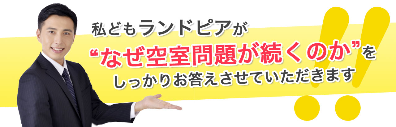 私どもランドピアが“なぜ空室問題が続くのか”を しっかりお答えさせていただきます