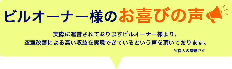 ビルオーナー様のお喜びの声 実際に運営されておりますビルオーナー様より、空室改善による高い収益を実現できているという声を頂いております。 